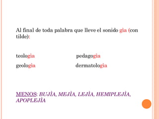 Al final de toda palabra que lleve el sonido  gìa ( con tilde) : teolo gìa  pedago gìa geolo gìa  dermatolo gìa MENOS :  BUJÌA, MEJÌA, LEJÌA, HEMIPLEJÌA, APOPLEJÌA 
