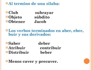 Al termino de una silaba: Club  subrayar Objeto  súbdito Obtener  Jacob Los verbos terminados en aber, eber, buir y sus derivados: Saber  deber Atribuir  contribuir Distribuir  beber Menos caver y precaver. 