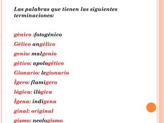 Las palabras que tienen las siguientes terminaciones: gènico : fotogénico Gèlico  an gélico genio:  mal genio gètico:  apolo gético Gionario:  le gionario Ìgero:  flamí gero lògica:  iló gica Ìgena:  indí gena ginal: original gismo:  neolo gismo 