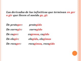 Los derivados de los infinitivos que terminan  en ger o gir  que lleven el sonido  ge, gi: De prote ger :  prote gido De corre gir :  corre gido De co ger :  co gemos , co gido De ele gir :  ele gido , ele gimos De reco ger :  reco gimos , reco gido 