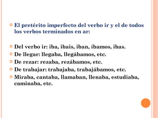 El pretérito imperfecto del verbo ir y el de todos los verbos terminados en ar: Del verbo ir: iba, ibais, iban, íbamos, ibas. De llegar: llegaba, llegábamos, etc. De rezar: rezaba, rezábamos, etc. De trabajar: trabajaba, trabajábamos, etc. Miraba, cantaba, llamaban, llenaba, estudiaba, caminaba, etc. 