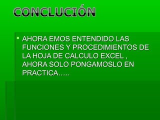  AHORA EMOS ENTENDIDO LASAHORA EMOS ENTENDIDO LAS
FUNCIONES Y PROCEDIMIENTOS DEFUNCIONES Y PROCEDIMIENTOS DE
LA HOJA DE CALCULO EXCEL ,LA HOJA DE CALCULO EXCEL ,
AHORA SOLO PONGAMOSLO ENAHORA SOLO PONGAMOSLO EN
PRACTICA…..PRACTICA…..
 