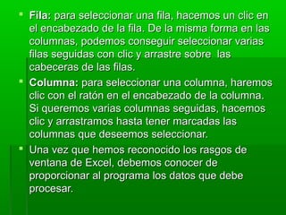  Fila:Fila: para seleccionar una fila, hacemos un clic enpara seleccionar una fila, hacemos un clic en
el encabezado de la fila. De la misma forma en lasel encabezado de la fila. De la misma forma en las
columnas, podemos conseguir seleccionar variascolumnas, podemos conseguir seleccionar varias
filas seguidas con clic y arrastre sobre lasfilas seguidas con clic y arrastre sobre las
cabeceras de las filas.cabeceras de las filas.
 Columna:Columna: para seleccionar una columna, haremospara seleccionar una columna, haremos
clic con el ratón en el encabezado de la columna.clic con el ratón en el encabezado de la columna.
Si queremos varias columnas seguidas, hacemosSi queremos varias columnas seguidas, hacemos
clic y arrastramos hasta tener marcadas lasclic y arrastramos hasta tener marcadas las
columnas que deseemos seleccionar.columnas que deseemos seleccionar.
 Una vez que hemos reconocido los rasgos deUna vez que hemos reconocido los rasgos de
ventana de Excel, debemos conocer deventana de Excel, debemos conocer de
proporcionar al programa los datos que debeproporcionar al programa los datos que debe
procesar.procesar.
 