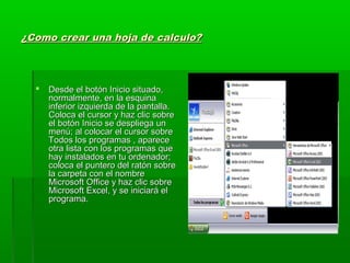 ¿Como crear una hoja de calculo?¿Como crear una hoja de calculo?
 Desde el botón Inicio situado,Desde el botón Inicio situado,
normalmente, en la esquinanormalmente, en la esquina
inferior izquierda de la pantalla.inferior izquierda de la pantalla.
Coloca el cursor y haz clic sobreColoca el cursor y haz clic sobre
el botón Inicio se despliega unel botón Inicio se despliega un
menú; al colocar el cursor sobremenú; al colocar el cursor sobre
Todos los programas , apareceTodos los programas , aparece
otra lista con los programas queotra lista con los programas que
hay instalados en tu ordenador;hay instalados en tu ordenador;
coloca el puntero del ratón sobrecoloca el puntero del ratón sobre
la carpeta con el nombrela carpeta con el nombre
Microsoft Office y haz clic sobreMicrosoft Office y haz clic sobre
Microsoft Excel, y se iniciará elMicrosoft Excel, y se iniciará el
programa.programa.
 