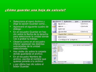 ¿Cómo guardar una hoja de calculo?¿Cómo guardar una hoja de calculo?
 Selecciona el menú Archivo ySelecciona el menú Archivo y
elige la opción Guardar como...elige la opción Guardar como...
 Aparecerá el siguiente cuadro deAparecerá el siguiente cuadro de
diálogo :diálogo :
 En el recuadro Guardar en hazEn el recuadro Guardar en haz
clic sobre la flecha de la derechaclic sobre la flecha de la derecha
para seleccionar la unidad dondepara seleccionar la unidad donde
vas a grabar tu trabajo.vas a grabar tu trabajo.
 Observa como en el recuadroObserva como en el recuadro
inferior aparecen las distintasinferior aparecen las distintas
subcarpetas de la unidadsubcarpetas de la unidad
seleccionada.seleccionada.
 Haz doble clic sobre la carpetaHaz doble clic sobre la carpeta
donde guardarás el archivo.donde guardarás el archivo.
 En el recuadro Nombre deEn el recuadro Nombre de
archivo, escribe el nombre quearchivo, escribe el nombre que
quieres ponerle a tu archivo.quieres ponerle a tu archivo.
 y por último haz clic sobre ely por último haz clic sobre el
botón Guardar.botón Guardar.
 