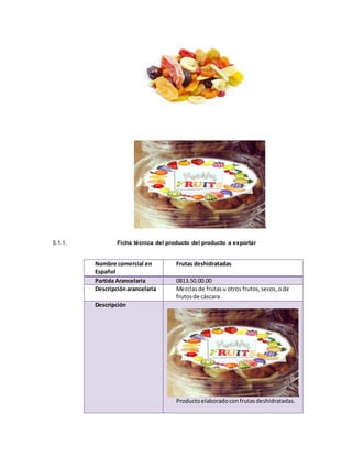 5.1.1. Ficha técnica del producto del producto a exportar
Nombre comercial en
Español
Frutas deshidratadas
Partida Arancelaria 0813.50.00.00
Descripciónarancelaria Mezclasde frutasu otros frutos,secos,ode
frutosde cáscara
Descripción
Productoelaboradocon frutasdeshidratadas.
 