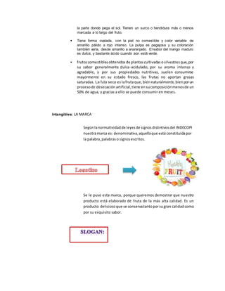 la parte donde pega el sol. Tienen un surco o hendidura más o menos
marcada a lo largo del fruto.
 Tiene forma ovalada, con la piel no comestible y color variable de
amarillo pálido a rojo intenso. La pulpa es pegajosa y su coloración
también varía, desde amarillo a anaranjado. El sabor del mango maduro
es dulce, y bastante ácido cuando aún está verde.
 frutoscomestiblesobtenidosde plantascultivadasosilvestresque,por
su sabor generalmente dulce-acidulado, por su aroma intenso y
agradable, y por sus propiedades nutritivas, suelen consumirse
mayormente en su estado fresco, las frutas no aportan grasas
saturadas. La futa seca es lafruta que,biennaturalmente,bienporun
procesode desecación artificial,tiene ensucomposiciónmenosde un
50% de agua, y gracias a ello se puede consumir en meses.
Intangibles: LA MARCA
Segúnlanormatividadde leyesde signosdistintivosdel INDECOPI
nuestramarca es: denominativa,aquellaque está constituidapor
la palabra,palabraso signosescritos.
Se le puso esta marca, porque queremos demostrar que nuestro
producto está elaborado de fruta de la más alta calidad. Es un
producto deliciosoque se conservatantoporsugran calidadcomo
por su exquisito sabor.
 