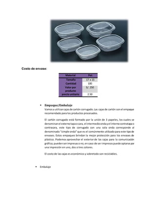 Costo de envase:
Material Pet
Tamaño 17 x 15
Cantidad 100
Valor por
producto
S/. 250
precio unitario 2.50
 Empaque/Embalaje
Vamosa utilizarcajasde cartón corrugado.Las cajasde cartón sonel empaque
recomendado para los productos procesados.
El cartón corrugado está formado por la unión de 3 papeles, los cuales se
denominanel externotapaocara, el intermedioondayel internocontratapao
contracara, este tipo de corrugado con una sola onda corresponde al
denominado “simple onda” que es el comúnmente utilizado para este tipode
envases. Estos empaques brindan la mejor protección para los envases de
plástico. Podemos aprovechar el exterior de las cajas para la comunicación
gráfica; puedenserimpresaso no,en caso de ser impresospuede optarse por
una impresión en uno, dos o tres colores.
El costo de las cajas es económico y sobretodo son reciclables.
 Embalaje
 
