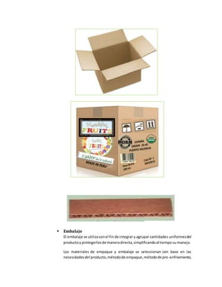  Embalaje
El embalaje se utilizaconel fin de integrar y agrupar cantidades uniformesdel
productoy protegerlosde maneradirecta,simplificandoal tiemposu manejo.
Los materiales de empaque y embalaje se seleccionan con base en las
necesidadesdel producto,métodode empaque,métodode pre-enfriamiento,
 