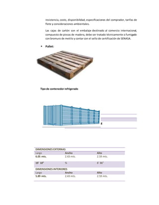 resistencia, costo, disponibilidad, especificaciones del comprador, tarifas de
flete y consideraciones ambientales.
Las cajas de cartón son el embalaje destinado al comercio internacional,
compuesto de piezas de madera, debe ser tratado técnicamente o fumigado
con bromuro de metilo y contar con el sello de certificación de SENASA.
 Pallet:
Tipo de contenedor refrigerado
Alto: 0.15 m
Peso: 10kg
Max peso apilable: 1000 kg
DIMENSIONES EXTERNAS
Largo Ancho Alto
6.05 mts. 2.43 mts. 2.59 mts.
19´ 10” % 8´ 86”
DIMENSIONES INTERIORES
Largo Ancho Alto
5.89 mts. 2.43 mts. 2.59 mts.
 