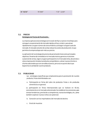 5.2. PRECIO
Estrategias de Preciosde Penetración.-
La empresaaplicaraestaestrategiaconlarazón de fijarunprecioinicial bajo para
conseguirunapenetraciónde mercadorápidayeficaz,esdecir,paraatraer
rápidamente aungran númerode consumidoresyconseguirunagrancuota de
mercado.El elevadovolumende ventasreduce loscostesde producción,loque
permite ala empresabajaraún mássus precios.
La aplicaciónde laestrategiade preciosde penetracióntiene comoprincipales
objetivos:Penetrarde inmediatoenel mercadomasivo,generarunvolumen
sustancial de ventas,lograrunagran participaciónenel mercadometa,desalentara
otras empresasde introducirproductoscompetidores yatraernuevosclienteso
clientesadicionalesque sonsensiblesal precio,peroesonoquiere decirque
bajaremoslacalidadde nuestroproducto.
5.3. PUBLICIDAD
Las estrategias específicas que emplearemospara la promoción de nuestro
producto; frutas deshidratadas son:
a. Participación en ferias del rubro de productos frutas o de productos
alimenticios en general.
La participación en ferias internacionales que se realicen en EE.UU,
concretamente en el mercadoseleccionado.Se establecenlasconexiones,para
conocertendencias,preciosde sucompetencia,nuevastecnologías,etc.,como
también exploran nuevos nichos con potencial.
b. Conexión con los importadores del mercado de destino
c. Envió de muestras
19´ 43/16” 78´3364” 7´10” 11/64”
 
