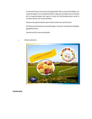Es necesariohaceruso de esta estrategiasobre todoenel caso de trabajar con
supermercados en el mercado de destino. Hay que considerar que la mayoría
de los supermercados solo opera a través de distribuidores para evitar el
contacto directo con los proveedores.
Alianzas con patrocinadores para colocar stikers de nuestra marca
Periódicos,de tal manera que puedallegara masas de compradoresdispersos
geográficamente.
Lanzamiento de nuevos productos
o Afichesybanners
PAGINAWEB:
 