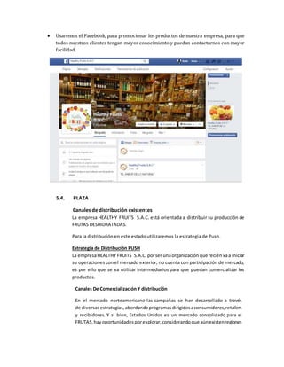 Usaremos el Facebook, para promocionar los productos de nuestra empresa, para que
todos nuestros clientes tengan mayor conocimiento y puedan contactarnos con mayor
facilidad.
5.4. PLAZA
Canales de distribución existentes
La empresa HEALTHY FRUITS S.A.C. está orientada a distribuir su producción de
FRUTAS DESHIDRATADAS.
Para la distribución en este estado utilizaremos la estrategia de Push.
Estrategia de Distribución PUSH
La empresaHEALTHY FRUITS S.A.C. porser unaorganizaciónque reciénvaa iniciar
su operaciones con el mercado exterior, no cuenta con participación de mercado,
es por ello que se va utilizar intermediarios para que puedan comercializar los
productos.
Canales De Comercialización Y distribución
En el mercado norteamericano las campañas se han desarrollado a través
de diversasestrategias, abordandoprogramasdirigidosaconsumidores,retailers
y recibidores. Y si bien, Estados Unidos es un mercado consolidado para el
FRUTAS, hayoportunidadesporexplorar,considerandoque aúnexistenregiones
 