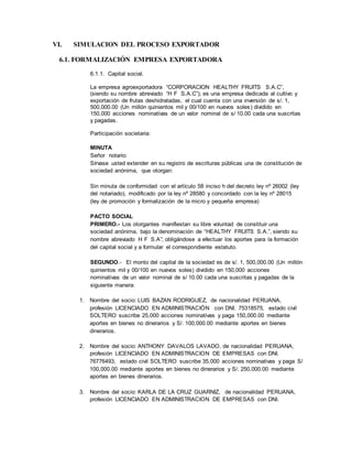 VI. SIMULACION DEL PROCESO EXPORTADOR
6.1. FORMALIZACIÓN EMPRESA EXPORTADORA
6.1.1. Capital social.
La empresa agroexportadora “CORPORACION HEALTHY FRUITS S.A.C”,
(siendo su nombre abreviado “H F S.A.C”); es una empresa dedicada al cultivo y
exportación de frutas deshidratadas, el cual cuenta con una inversión de s/. 1,
500,000.00 (Un millón quinientos mil y 00/100 en nuevos soles) dividido en
150,000 acciones nominativas de un valor nominal de s/ 10.00 cada una suscritas
y pagadas.
Participación societaria:
MINUTA
Señor notario:
Sírvase usted extender en su registro de escrituras públicas una de constitución de
sociedad anónima, que otorgan:
Sin minuta de conformidad con el artículo 58 inciso h del decreto ley nº 26002 (ley
del notariado), modificado por la ley nº 28580 y concordado con la ley nº 28015
(ley de promoción y formalización de la micro y pequeña empresa)
PACTO SOCIAL
PRIMERO.- Los otorgantes manifiestan su libre voluntad de constituir una
sociedad anónima, bajo la denominación de “HEALTHY FRUITS S.A.”, siendo su
nombre abreviado H F S.A”; obligándose a efectuar los aportes para la formación
del capital social y a formular el correspondiente estatuto.
SEGUNDO.- El monto del capital de la sociedad es de s/. 1, 500,000.00 (Un millón
quinientos mil y 00/100 en nuevos soles) dividido en 150,000 acciones
nominativas de un valor nominal de s/ 10.00 cada una suscritas y pagadas de la
siguiente manera:
1. Nombre del socio: LUIS BAZAN RODRIGUEZ, de nacionalidad PERUANA,
profesión LICENCIADO EN ADMINISTRACIÓN con DNI. 75318575, estado civil
SOLTERO suscribe 25,000 acciones nominativas y paga 150,000.00 mediante
aportes en bienes no dinerarios y S/. 100,000.00 mediante aportes en bienes
dinerarios.
2. Nombre del socio: ANTHONY DAVALOS LAVADO, de nacionalidad PERUANA,
profesión LICENCIADO EN ADMINISTRACION DE EMPRESAS con DNI.
76776493, estado civil SOLTERO suscribe 35,000 acciones nominativas y paga S/
100,000.00 mediante aportes en bienes no dinerarios y S/. 250,000.00 mediante
aportes en bienes dinerarios.
3. Nombre del socio: KARLA DE LA CRUZ GUARNIZ, de nacionalidad PERUANA,
profesión LICENCIADO EN ADMINISTRACION DE EMPRESAS con DNI.
 