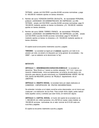 76776493, estado civil SOLTERO suscribe 40,000 acciones nominativas y paga
S/. 400,000.00 mediante aportes en bienes dinerarios.
4. Nombre del socio: YERSSON SANTOS ZAVALETA, de nacionalidad PERUANA,
profesión LICENCIADO EN ADMINISTRACION DE EMPRESAS con DNI.
76776493, estado civil SOLTERO suscribe 30,000 acciones nominativas paga S/
150,000.00 mediante aportes en bienes no dinerarios y S/. 150,000.00 mediante
aportes en bienes dinerarios.
5. Nombre del socio: DIANA TORRES FRANCO, de nacionalidad PERUANA,
profesión LICENCIADO EN ADMINISTRACION DE EMPRESAS con DNI., estado
civil SOLTERO suscribe 20,000 acciones nominativas paga S/ 100,000.00
mediante aportes en bienes no dinerarios y S/. 100,000.00 mediante aportes en
bienes dinerarios.
El capital social se encuentra totalmente suscrito y pagado
TERCERO- La sociedad se regirá por el estatuto siguiente y en todo lo no
previsto por este, se estará a lo dispuesto por la ley general de sociedades – ley
26887 – que en adelante se le denominara la “ley”.
ESTATUTO
ARTICULO 1.- DENOMINACION-DURACION-DOMICILIO: la sociedad se
denomina: “Blue Word s.a.” siendo su nombre abreviado “H F S.A.”; tiene una
duración indeterminada, inicia sus operaciones en la fecha de este pacto; con
domicilio para efectos de este instrumento en: PANAMERICANA NORTE KM 165
S/N, distrito del MILAGRO provincia de TRUJILLO departamento de LA
LIBERTAD.
ARTÍCULO 2.- OBJETO SOCIAL: la sociedad tiene por objeto dedicarse al:
COMERCIO - EXPORTACION DE FRUTAS DESHIDRATADAS.
Se entienden incluidos en el objeto social los actos relacionados con el mismo que
coadyuven a la realización de sus fines. Para cumplir dicho objeto, podrá realizar
todos aquellos actos y contratos que sean lícitos, sin restricción alguna.
ARTÍCULO 3.- CAPITAL SOCIAL: el monto del capital de la sociedad es de
1, 500,000.00 (Un millón quinientos mil y 00/100 en nuevos soles) dividido en
150,000.00 acciones nominativas de un valor nominal de S/10.00 cada una
suscritas y pagadas.
El capital se encuentra totalmente suscrito y pagado.
 