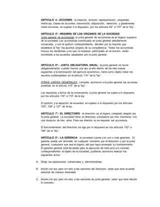 ARTICULO 4.- ACCIONES: la creación, emisión, representación, propiedad,
matricula, clases de acciones, transmisión, adquisición, derechos y gravámenes
sobre acciones, se sujetan a lo dispuesto por los artículos 82° a 110° de la “ley”.
ARTÍCULO 5°.- REGIMEN DE LOS ORGANOS DE LA SOCIEDAD:
Junta general de accionistas: la junta general de accionistas es el órgano supremo
de la sociedad. Los accionistas constituidos en junta general debidamente
convocada, y con el quórum correspondiente, deciden por la mayoría que
establece la “ley” los asuntos propios de su competencia. Todos los accionistas
incluso los disidentes y los que no hubieran participado en la reunión, están
sometidos a los acuerdos adoptados por la junta general.
ARTICULO 6º.- JUNTA OBLIGATORIA ANUAL: la junta general se reúne
obligatoriamente cuando menos una vez al año dentro de los tres meses
siguientes a la terminación del ejercicio económico, tiene como objeto tratar los
asuntos contemplados en el artículo 114° de la “ley” .
OTRAS JUNTAS GENERALES: compete, asimismo a la junta general las acciones
previstas en el artículo 115° de la “ley”.
Los requisitos y forma de la convocatoria a junta general se sujeta a lo dispuesto
por los artículos 116° a 119° de la ley.
El quórum y la adopción de acuerdos se sujetan a lo dispuesto por los artículos
125°, 126° y 127° de la ley.
ARTÍCULO 7°.- EL DIRECTORIO: el directorio es el órgano colegiado elegido por
la junta general. La sociedad tiene un directorio compuesto por tres miembros; con
una duración de tres años. Para ser director no se requiere ser accionista.
El funcionamiento del directorio se rige por lo dispuesto en los artículos 153° a
184° de la “ley”.
ARTÍCULO 8°.- LA GERENCIA: la sociedad cuenta con uno o más gerentes. El
gerente puede ser removido en cualquier momento por el directorio o por la junta
general, cualquiera que sea el órgano del que haya emanado su nombramiento.
El gerente general está facultado para la ejecución de todo acto y/o contrato
correspondientes al objeto de la sociedad, pudiendo asimismo realizar los
siguientes actos:
A. Dirigir las operaciones comerciales y administrativas.
B. Asistir con voz pero sin voto a las sesiones del directorio, salvo que este acuerde
sesionar de manera reservada.
C. Asistir con voz pero sin voto a las sesiones de junta general, salvo que esta decida
lo contrario.
 