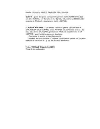 Director: YERSSON SANTOS ZAVALETA D.N.I. 72012426
QUINTO. - queda designado como gerente general: DIANA TORRES FRANCO
con DNI. 76776493, con domicilio en: Av. EL SOL. 123, distrito LA ESPERANZA,
provincia de TRUJILLO, departamento de LA LIBERTAD.
CLAUSULA ADICIONAL I.- se designa como sub.-gerente de la sociedad a:
KARLA DE LA CRUZ GUARNIZ, D.N.I., 76776493 con, domiciliado en la: Av. EL
SOL. 123, distrito SALAVERRY, provincia de TRUJILLO, departamento de LA
LIBERTAD., quien tendrá las siguientes facultades:
- Reemplazar al gerente en caso de ausencia.
- Intervenir en forma individual o conjunta con el gerente general, en los casos
previstos en los incisos e, f, g y h del artículo 8 del estatuto.
Fecha: TRUJILLO 08 de abril del 2016
Firma de los accionistas:
 