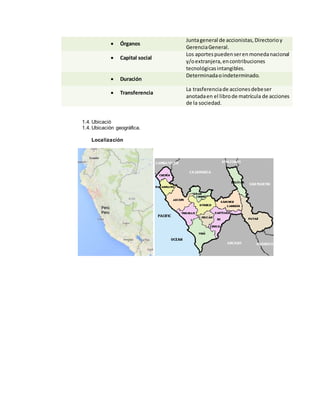 1.4. Ubicació
1.4. Ubicación geográfica.
Localización
 Órganos
Juntageneral de accionistas,Directorioy
GerenciaGeneral.
 Capital social
Los aportespuedenserenmonedanacional
y/oextranjera,encontribuciones
tecnológicasintangibles.
 Duración
Determinadaoindeterminado.
 Transferencia
La trasferenciade accionesdebeser
anotadaen el librode matrícula de acciones
de la sociedad.
 