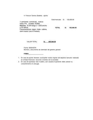 4.-Yersson Santos Zavaleta, aporta:
Valor/mercado S/. 120,000.00
TOTAL S/. 100,000.00
VALOR TOTAL: S/. 500,000.00
Fecha: 08/04/2016
Nombre y documento de identidad del gerente general:
FIRMA__________________
1. En caso de aporte dinerario acompañar recibo original del depósito bancario realizado
en entidad financiera nacional a nombre de la sociedad.
2. En caso de aportarse bien mueble y ser casado el aportante debe prestar su
consentimiento el cónyuge.
1 camiones comercial, marca:
Volvo FH, modelo: K2900
Medidas: 8.33m largo x 1.830 ancho
y 2.8 altura.
Características: negro, triple cabina,
semi nuevo (uso 6 meses).
Placa: CDT-210 Nº Matricula
0888908
 