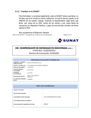 6.1.3. Trámites en la SUNAT
Para formalizar tu empresa legalmente ante la SUNAT tienes que llenar un
formato que te lo brinda la misma institución, el cual lo hemos puesto en el
ANEXO 02 de nuestro trabajo. Además el representante legal tiene que
llevar una copia de su DNI, recibo de luz actual y una copia literal de
inscripción en Registros Públicos. Luego de ese formato tramitas de forma
rápida tu RUC.
Nos acogeremos al Régimen General.
Datos de Ficha RUC- Inscripción en el registro de Contribuyentes. Página 1 de 3
Información General del Contribuyente
Apellidos y Nombres
o Razón Social
: HEALTHYFRUITS S.A.C..
Tipo de Contribuyente : 39- SOCIEDAD ANONIMA CERRADA
Fecha de Inscripción : 15/04/2016
Fecha de Iniciode
Actividades
: 01/05/2016
Estado del
Contribuyente
: ACTIVO
Dependencia SUNAT :
0083 - I.R.TRUJILLO-
MEPECO
Condición de Domicilio
Fiscal
: HABIDO
Datos del Contribuyente
Nombre Comercial : -
Tipo de Representación : -
ActividadEconómica Principal : 1192-EXPORTACIÓN DECULTIVOS
ActividadEconómica Secundaria 1 : -
Sistema Emisión Comprobantes de Pago : MANUAL
CIR- COMPROBANTE DE INFORMACIÓN REGISTRADA 2495-1
FICHA RUC: 10183587423
Número de transacción: 41581692
 