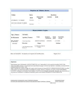 Registros de Tributos Afectos
Tributo Afecto Beneficios
desde
Exoneración convenio desde
hasta
IGV-OPER.INT. – CTA. PROPIA 15/04/2016 - - - -
RENT- 3RA-CATEGOR- CTA. PROPIA
15/05/2016
- - - -
Representantes Legales
Tipo y Número 76776493
De Documento Apellidos y Nombres
Cargo Fecha de Fecha Nro.Orden
Nacimiento desde de repr.
DOC. NACIONAL
DE IDENTIDAD
000564683
Torres Franco Diana
Dirección
GERENTE GENERAL 28/09/2016 12/10/2020 -
Ubigeo Teléfono
Urb. Vista Hermosa Mz
D Lote 17
La LibertadLa Libertad
. Trujillo
Datos de Ficha RUC- Inscripción en el registro de Contribuyentes. Página 3 de 3
CONTRIBUYENTE, REPRESENTATELEGAL O PERSONAAUTORIZADA DEPENDENCIASUNAT
LOS DATOS SON CONSIGNADOS EN CALIDAD DEDECLARACIÓN JURADAYEXPRESAN LAVERDAD FECHA: 15/04/2016
HORA: 10:23
Importante
Puede obtener mayor información en SUNAT VIRTUAL www. Sunat.gob.pe, o en la central de consultas 0-801-12-00.
Ahora sólo deberá solicitar su Autorización de Comprobantes de pago a través de las imprentas conectadas al sistema SUNAT
OPERACIONES EN LINEA- SOL.
Señor Contribuyente, solicitesu código de Usuario y clave de acceso al sistemaSUNAT- OPERACIONESEN LINEA: con ellos,
podrá realizar sus transacciones desde la comodidad de su hogar, empresa o cualquiera otro punto a través de INTERNET.
La SUNAT confirmará su Domicilio Fiscal mediante él envió de una notificación de domicilio. Recuerde que al encontrarse en
un proceso de verificación, la condición de domicilio pasará a una situación PENDIENTE O POR VERIFICAR.
 