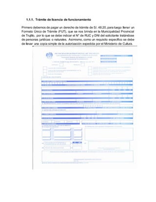 1.1.1. Trámite de licencia de funcionamiento
Primero debemos de pagar un derecho de trámite de S/. 48.20, para luego llenar un
Formato Único de Trámite (FUT), que se nos brinda en la Municipalidad Provincial
de Trujillo, por lo que se debe indicar el N° de RUC y DNI del solicitante tratándose
de personas jurídicas o naturales. Asimismo, como un requisito específico se debe
de llevar una copia simple de la autorización expedida por el Ministerio de Cultura.
 