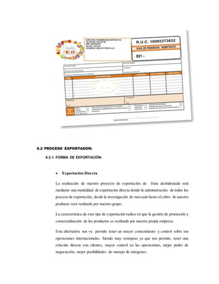 6.2 PROCESO EXPORTADOR:
6.2.1. FORMA DE EXPORTACIÒN:
 Exportación Directa
La realización de nuestro proyecto de exportación de fruta deshidratada será
mediante una modalidad de exportación directa donde la administración de todos los
proceso de exportación, desde la investigación de mercado hasta elcobro de nuestro
producto será realizado por nuestro grupo.
La característica de este tipo de exportación radica en que la gestión de promoción y
comercialización de los productos es realizada por nuestra propia empresa.
Esta alternativa nos va permite tener un mayor conocimiento y control sobre sus
operaciones internacionales. Siendo muy ventajoso ya que nos permite, tener una
relación directa con clientes, mayor control en las operaciones, mejor poder de
negociación, mejor posibilidades de manejo de márgenes.
 