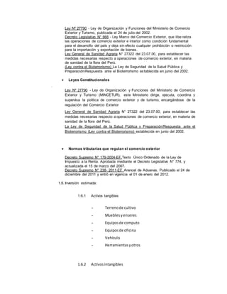 Ley Nº 27790 - Ley de Organización y Funciones del Ministerio de Comercio
Exterior y Turismo, publicada el 24 de julio del 2002.
Decreto Legislativo N° 668 - Ley Marco del Comercio Exterior, que libe raliza
las operaciones de comercio exterior e interior como condición fundamental
para el desarrollo del país y deja sin efecto cualquier prohibición o restricción
para la importación y exportación de bienes.
Ley General de Sanidad Agraria N° 27322 del 23.07.00, para establecer las
medidas necesarias respecto a operaciones de comercio exterior, en materia
de sanidad de la flora del Perú.
(Ley contra el Bioterrorismo) La Ley de Seguridad de la Salud Pública y
Preparación/Respuesta ante el Bioterrorismo establecida en junio del 2002.
 Leyes Constitucionales

Ley Nº 27790 - Ley de Organización y Funciones del Ministerio de Comercio
Exterior y Turismo (MINCETUR), este Ministerio dirige, ejecuta, coordina y
supervisa la política de comercio exterior y de turismo, encargándose de la
regulación del Comercio Exterior
Ley General de Sanidad Agraria N° 27322 del 23.07.00, para establecer las
medidas necesarias respecto a operaciones de comercio exterior, en materia de
sanidad de la flora del Perú.
La Ley de Seguridad de la Salud Pública y Preparación/Respuesta ante el
Bioterrorismo (Ley contra el Bioterrorismo) establecida en junio del 2002.
 Normas tributarias que regulan el comercio exterior
Decreto Supremo N° 179-2004-EF.Texto Único Ordenado de la Ley de
Impuesto a la Renta. Aprobada mediante el Decreto Legislativo N° 774, y
actualizada el 15 de marzo del 2007.
Decreto Supremo N° 238- 2011-EF Arancel de Aduanas. Publicado el 24 de
diciembre del 2011 y entró en vigencia el 01 de enero del 2012.
1.6. Inversión estimada:
1.6.1 Activos tangibles
- Terrenode cultivo
- Mueblesyenseres
- Equiposde computo
- Equiposde oficina
- Vehículo
- Herramientasyotros
1.6.2 Activosintangibles
 