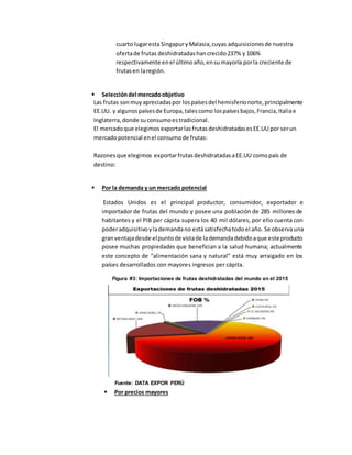 cuarto lugaresta SingapuryMalasia,cuyas adquisicionesde nuestra
ofertade frutas deshidratadashancrecido237% y 106%
respectivamente enel últimoaño,ensumayoría porla creciente de
frutasen laregión.
 Seleccióndel mercadoobjetivo
Las frutas sonmuyapreciadaspor lospaísesdel hemisferionorte,principalmente
EE.UU. y algunospaísesde Europa,talescomo lospaísesbajos,Francia,Italiae
Inglaterra,donde suconsumoestradicional.
El mercadoque elegimos exportarlasfrutasdeshidratadasesEE.UU por serun
mercadopotencial enel consumode frutas:
Razonesque elegimos exportarfrutasdeshidratadasaEE.UU comopaís de
destino:
 Por la demanda y un mercado potencial
Estados Unidos es el principal productor, consumidor, exportador e
importador de frutas del mundo y posee una población de 285 millones de
habitantes y el PIB per cápita supera los 40 mil dólares, por ello cuenta con
poderadquisitivoylademandano estásatisfechatodoel año. Se observauna
granventajadesde elpuntode vistade lademandadebidoaque esteproducto
posee muchas propiedades que benefician a la salud humana; actualmente
este concepto de “alimentación sana y natural” está muy arraigado en los
países desarrollados con mayores ingresos per cápita.
 Por precios mayores
Figura #3: Importaciones de frutas deshidratadas del mundo en el 2015
Fuente: DATA EXPOR PERÚ
 