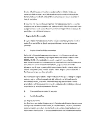 Gracias al TLC (Tratado de Libre Comercio) entre PerúyEstadosUnidoslas
barrerasarancelariaspara lasexportacionese importacionesnotradicionales,
tienenunadvalorende o%.estovendríahacer ventajosoyse quiere verporel
ladode los costos.
El requisitomásimportante que impone el mercadoestadounidenseesque los
productosque se importanseanlomás orgánicoposible (librede inocuidad),osea
que por campaña hastala cosechadel frutaslo máximopermitidode residuosde
pesticidasesde 0.05% enel producto.
 Segmentacióndel mercado
El segmentodel mercadoestadounidense al cual deseamosingresaresel estado
de Los Ángeles,California,donde losconsumidorespresentanlassiguientes
variables:
1. Descripcióndel perfil del consumidor
De los106 millonesde hogaresestadounidenses,13millonescomprarfrutas
deshidratadas regularmente,loque representaventasparael sectorde entre
12,000 y 15,000 millonesde dólaresanuales,segúndiversosestudios.
Más alládel beneficioencuantoaseguridadalimentaria,lasfrutasdeshidratadas
son unabuenaopciónpara comerentre horas,ya que cuando se intenta
adelgazar,unode losprincipalesobjetivosesnopasarhambre y lograr reducirlas
calorías para perderpeso;porestola ventaestaría dirigidaapersonasadultasy
familias que tenganunadietasaludable.
Basándonosenlaspropiedadesdel producto,asumimosque seráde granacogida
debidoaque en california,de cada100,000 habitantes,el 38% padeceny/o
fallecende diabetes,colesterol enfermedadesque puede prevenirseconlas
propiedadesnutritivasque contienenuestroproducto;ydentrode éste estado,el
mayor índice de reincidenciasesenLosÁngeles.
2. Criteriosde Segmentaciónde Mercado
a. Variable Geográfica:
Los Angeles,California
Los Ángelesesunaciudadglobal congran influenciaenámbitostandiversoscomo
losnegocios,el comerciointernacional,el entretenimiento,lacultura,losmedios
de comunicación,lamoda,la ciencia,losdeportes,latecnología,laeducación,la
medicinaolainvestigación.Enlaciudadtienensusede institucionesde renombre
 