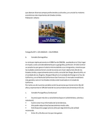 que abarcan diversoscamposprofesionalesyculturales,yesunode los motores
económicosmásimportantesde EstadosUnidos.
Población:Urbano
FotografiaNº1: LOS ANGELES – CALIFORNIA
b. Variable Demográfica:
La rentapercápita personal enel 2006 fue de $38,956, quedandoenel 11vo lugar
enel país y varía considerablementeporsugeografíay profesión.El Valle Central
se caracteriza por ganar el salariomínimodebidoasusinmigrantes,mientrasque
lasciudadescosterastienenunade laszonascon el per cápitamás altode los
EstadosUnidos,especialmentecomoLa Jolla,cercade San Diego,BeverlyHills,en
el condadode Los Ángeles,NewportBeachenel condadode Orange enel Sur de
California,yenel Norte de CaliforniaenSanFrancisco.El mercadoinmobiliario
más grande y caro en losEstadosUnidosestánlocalizadoenel estadode
California.
Por tantouna de nuestrasvariablesseránlaspersonasque tienenentre 18y 64
años yrepresentanel 19% del total de losconsumidoresde alimentosenEE.UU.
c. Variable PsicográficayConductual:
• Se preocupanmás de su salud(dietasbajasencarbohidratos,caloríasy
colesterol).
• Suelenestarmuyinformadosde lastendencias.
• Altopoderadquisitivo/socioeconómicomedio-alto.
• Está dispuestoapagar preciosaltosporalgo distintoyde calidad
reconocida.
• Entre 25 y 34 añosson losque más gastan.
 