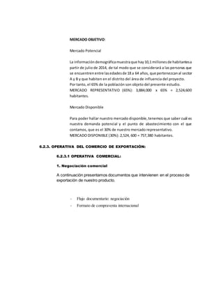 MERCADO OBJETIVO:
Mercado Potencial
La informacióndemográficamuestraque hay10,1 millonesde habitantesa
partir de julio de 2014, de tal modo que se considerará a las personas que
se encuentrenentre lasedadesde 18 a 64 años, que pertenezcanal sector
A y B y que habiten en el distrito del área de influencia del proyecto.
Por tanto, el 65% de la población son objeto del presente estudio.
MERCADO REPRESENTATIVO (65%): 3,884,000 x 65% = 2,524,600
habitantes.
Mercado Disponible
Para poder hallar nuestro mercado disponible,tenemos que saber cuál es
nuestra demanda potencial y el punto de abastecimiento con el que
contamos, que es el 30% de nuestro mercado representativo.
MERCADO DISPONIBLE (30%): 2,524, 600 = 757,380 habitantes.
6.2.3. OPERATIVA DEL COMERCIO DE EXPORTACIÒN:
6.2.3.1 OPERATIVA COMERCIAL:
1. Negociación comercial
A continuación presentamos documentos que intervienen en el proceso de
exportación de nuestro producto.
- Flujo documentario: negociación
- Formato de compraventa internacional
 