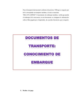 Para eltransporte internacional conforme al incoterms FOB que se negoció, por
tal le corresponde un transporte marítimo, el cual se menciona:
“BILL OF LADINIG”: Conocimiento de embarque marítimo, recibo que prueba
el embarque de la mercancía, en este documento se consignara la información
sobre el flete pagado por el importador, de acuerdo al incoterms que se negoció.
5. Medios de pago
 