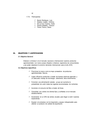 IX
1.7.6. Participantes
 Bazán Rodríguez, Luis
 Davalos Lavado, Anthony
 De La Cruz Guarniz, Karla
 Santos Zavaleta, Yersson
 Torres Franco, Diana
III. OBJETIVOS Y JUSTIFICACION
3.1. Objetivo General
Elaborar e introducir en el mercado nacional e internacional nuestros productos
agroindustriales con marca propia dirigidos a diversos segmentos de consumidores
y así poder abastecer la enorme demanda internacional para el año 2018.
3.2. Objetivos específicos
 Posicionar la marca como la mejor proveedora de productos
agroindustriales frescos.
 Lograr eficiencia productiva a través de buenas prácticas agrícolas y
un adecuado manejo de tecnología obteniendo altos rendimientos.
 Fomentar una alimentación variada, ya que así aumenta la
probabilidad de cubrir todas las ingestas recomendadas de nutrientes.
 Aumentar el consumo de fibra a través de frutas.
 Consolidar una cartera de clientes fijos y confiables en el mercado
estadounidense.
 Incrementar en un 25% las ventas anuales para llegar a cubrir nuestras
expectativas.
 Equipar a la empresa con la maquinaria y equipo indispensable para
obtener un producto de calidad de exportación.
 