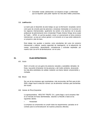  Consolidar nuevas plantaciones con respecto al vigor y uniformidad
que se requieren para poder reportar los más altos niveles productivos.
3.3. Justificación.
La razón para el desarrollo de este trabajo es que la información recopilada servirá
como guía de consulta para las personas o empresas interesadas en incursionar en
los negocios internacionales; igualmente les servirá a los alumnos de la escuela
profesional de administración de la Universidad Privada Antenor Orrego de la ciudad
de Trujillo – UPAO, el cual les ayudará a tener un acercamiento al tema comercio
internacional, ya sea por cultura general o al momento en el que estén elaborando
un proyecto o plan de tesis.
Este trabajo nos ayudara a nosotros como estudiantes del curso de comercio
internacional a reforzar nuestra capacidad de investigación en la adquisición de
nuevos conocimiento, desarrollando competencias y actitudes esperadas por
nuestro tutor con el fin de familiarizarnos con el curso.
IV. PLAN ESTRATEGICO:
4.1. Visión
Servir al mundo con una gama de productos naturales y saludables derivados de
frutas, buscando el bienestar de las personas y del medio ambiente, alcanzando
los más altos estándares de calidad, mediante una fuerza laboral comprometida y
motivada.
4.2. Misión
Ser una de las empresas agro exportadoras más reconocidas del Perú para el año
2020 y llegar hacer la elección número uno de alimentos nutritivos para las familias
del mundo.
4.3. Valores de Ética Corporativa
La agroexportadora HEALTHY FRUITS S.A., quiere llegar a ser la empresa líder
en el mercado de frutas deshidratadas, basando su filosofía a base se los
siguientes valores:
• Honestidad
La empresa se compromete en cumplir todos los requerimientos pactados en el
contrato para la comercialización de nuestros productos ofrecidos.
 