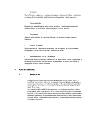 • Innovación
Rediseñamos y adaptamos nuestras estrategias, métodos de trabajo y productos
considerando la creatividad y eficiencia como la variables más importantes.
• Responsabilidad
Respetamos las políticas de salud, medio ambiente y seguridad ocupacional,
capacitándonos en prevención de accidentes y primeros auxilios.
• Puntualidad
Generar la tranquilidad de nuestros clientes, a la hora de entregar nuestros
productos.
• Trabajo en equipo
Unimos esfuerzos, capacidades y recursos con la finalidad de lograr objetivos,
estableciendo las actividades con el consenso del grupo.
• Responsabilidad Social Empresarial
Practicamos la responsabilidad Social como un valor central, donde conjugamos el
respeto y el compromiso hacia nuestros stakeholders; al igual que cuidando y
protegiendo nuestro medio ambiente.
V. PLAN COMERCIAL:
5.1. PRODUCTO
El negocioconsiste enel procesamientode frutasfrescas,comolapiña,la
manzana,el duraznoy el mango,para lograr un producto deshidratadoque
conservalasvitaminas,losminerales,lafibra,losantioxidantesyel propio
sabor de la fruta.
Se trata de productos100% naturalesque,apesar de estardeshidratados,
conservanel saborcaracterístico de la frutay adquierenunatexturasuave y
flexible.Estasfrutasdeshidratadasse consumendirectamentecomosnackso
bocaditos,ytambiénse puedenemplearcomoinsumoenlapreparaciónde
diversosplatos,comoadornosenbanquetes,comocomplementode quesoso
fiambres,entre otros.
 