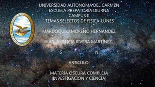 UNIVERSIDAD AUTONOMA DEL CARMEN
ESCUELA PREPATORIA DIURNA
CAMPUS II
TEMAS SELECTOS DE FISICA-LUNES
MARDOQUEO MORENO HERNANDEZ
KARLA LETICIA RIVERA MARTÍNEZ
6 Ñ
ARTICULO:
MATERIA OSCURA COMPLEJA
(INVESTIGACION Y CIENCIA)
 
