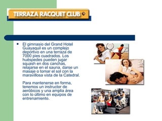 El gimnasio del Grand Hotel Guayaquil es un complejo deportivo en una terraza de 7000 pies cuadrados. Los huéspedes pueden jugar squash en dos canchas, relajarse en el sauna, darse un masaje o tomar el sol con la maravillosa vista de la Catedral. Para mantenerse en forma, tenemos un instructor de aeróbicos y una amplia área con lo último en equipos de entrenamiento.   