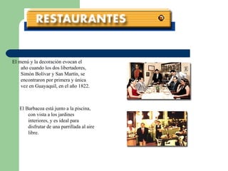 El menú y la decoración evocan el año cuando los dos libertadores, Simón Bolívar y San Martín, se encontraron por primera y única vez en Guayaquil, en el año 1822. El Barbacoa está junto a la piscina, con vista a los jardines interiores, y es ideal para disfrutar de una parrillada al aire libre. 
