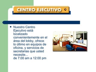 Nuestro Centro Ejecutivo está localizado convenientemente en el área del lobby, ofrece lo último en equipos de oficina, y servicios de secretarias que usted necesite... de 7:00 am a 12:00 pm   