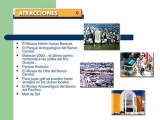 El Museo Nahim Isaías Barquet.  El Parque Antropológico del Banco Central.  Malecón 2000... el último centro comercial a las orillas del Río Guayas.  Parque Histórico   El Museo de Otro del Banco Central.  Para jugar golf se pueden hacer arreglos en los clubes locales.  El Museo Arqueológico del Banco del Pacífico.  Mall de Sol   