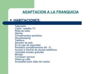 ADAPTACION A LA FRANQUICIA HABITACIONES: Aire acondicionado    Televisión    Cable / satellite TV    Reloj de radio    Alarma    Complimentary periódico    Housekeeping    Teléfono    Secador de pelo    En la caja de seguridad    Periódico complementario (M - F)    Acceso a Internet de acceso telefónico    Llamadas locales gratuitas    Minibar    Turndown servicio    Wake-up calls    Accesibles para sillas de ruedas  