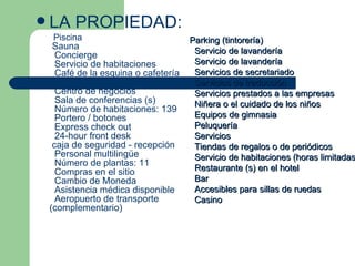 LA PROPIEDAD: Piscina     Sauna    Concierge    Servicio de habitaciones    Café de la esquina o cafetería    Aparcamiento    Centro de negocios    Sala de conferencias (s)    Número de habitaciones: 139    Portero / botones    Express check out    24-hour front desk   caja de seguridad - recepción    Personal multilingüe    Número de plantas: 11    Compras en el sitio    Cambio de Moneda    Asistencia médica disponible    Aeropuerto de transporte (complementario)     Parking (tintorería)    Servicio de lavandería    Servicio de lavandería    Servicios de secretariado    Servicios de traducción    Servicios prestados a las empresas    Niñera o el cuidado de los niños    Equipos de gimnasia    Peluquería    Servicios    Tiendas de regalos o de periódicos    Servicio de habitaciones (horas limitadas)    Restaurante (s) en el hotel    Bar    Accesibles para sillas de ruedas    Casino  