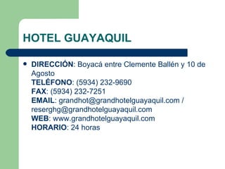 HOTEL GUAYAQUIL DIRECCIÓN : Boyacá entre Clemente Ballén y 10 de Agosto TELÉFONO : (5934) 232-9690 FAX : (5934) 232-7251 EMAIL : grandhot@grandhotelguayaquil.com / reserghg@grandhotelguayaquil.com WEB : www.grandhotelguayaquil.com HORARIO : 24 horas 