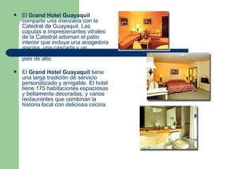 El  Grand Hotel Guayaquil  comparte una manzana con la Catedral de Guayaquil. Las cúpulas e impresionantes vitrales de la Catedral adornan el patio interior que incluye una acogedora piscina, una cascada y un frondoso jardín colgante de 45 pies de alto.  El  Grand Hotel Guayaquil  tiene una larga tradición de servicio personalizado y amigable. El hotel tiene 175 habitaciones espaciosas y bellamente decoradas, y varios restaurantes que combinan la historia local con deliciosa cocina.  