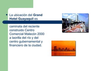 La ubicación del  Grand Hotel Guayaquil  es ideal: está a una corta caminata del reciente construido Centro Comercial Malecón 2000 a laorilla del río y del centro gubernamental y financiero de la ciudad.  