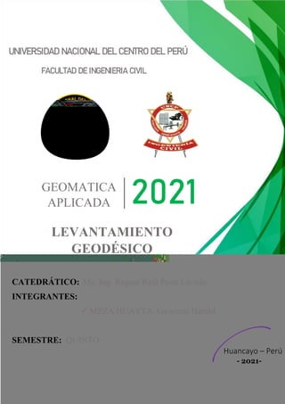 UNIVERSIDAD NACIONAL DEL CENTRO DEL PERÚ
FACULTAD DE INGENIERIA CIVIL
GEOMATICA
APLICADA 2021
LEVANTAMIENTO
GEODÉSICO
CATEDRÁTICO:
INTEGRANTES:
SEMESTRE: QUINTO
Mg. Ing. Regner Raúl Parra Lavado
✓ MEZA HUAYTA, Giovanni Harold
Huancayo – Perú
- 2021-
 