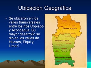 Ubicación Geográfica  Se ubicaron en los valles transversales entre los ríos Copiapó y Aconcagua. Su mayor desarrollo se dio en los valles de Huasco, Elqui y Limarí.  