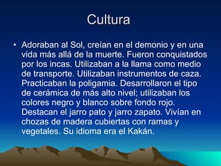 Cultura  Adoraban al Sol, creían en el demonio y en una vida más allá de la muerte. Fueron conquistados por los incas. Utilizaban a la llama como medio de transporte. Utilizaban instrumentos de caza. Practicaban la poligamia. Desarrollaron el tipo de cerámica de más alto nivel; utilizaban los colores negro y blanco sobre fondo rojo. Destacan el jarro pato y jarro zapato. Vivían en chozas de madera cubiertas con ramas y vegetales. Su idioma era el Kakán.  