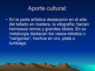 Aporte cultural: En la parte artística destacaron en el arte del tallado en madera, la xilografía; hacían hermosos remos y grandes ídolos. En su metalurgia destacan los vasos-retratos o “narigones”, hechos en oro, plata o tumbaga.  